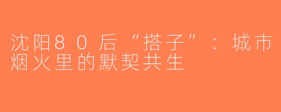沈阳80后“搭子”：城市烟火里的默契共生