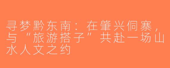 寻梦黔东南：在肇兴侗寨，与“旅游搭子”共赴一场山水人文之约