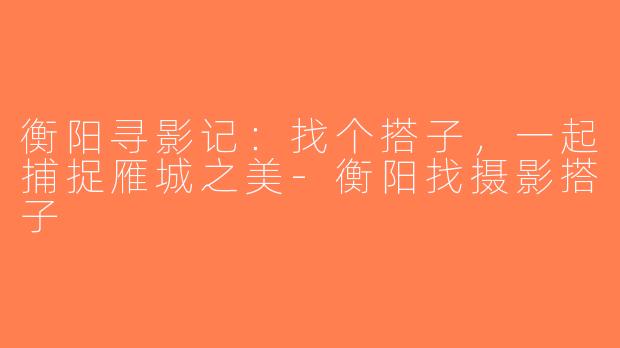 衡阳寻影记：找个搭子，一起捕捉雁城之美-衡阳找摄影搭子