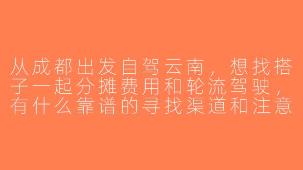 从成都出发自驾云南，想找搭子一起分摊费用和轮流驾驶，有什么靠谱的寻找渠道和注意事项？-成都出发云南自驾搭子