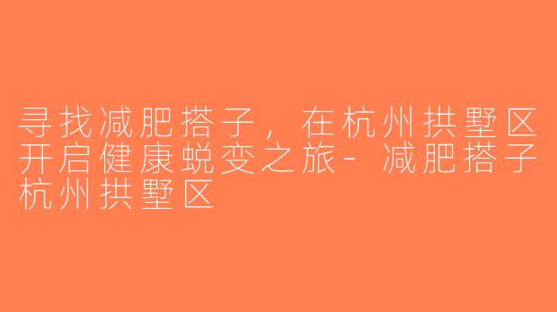 寻找减肥搭子，在杭州拱墅区开启健康蜕变之旅-减肥搭子杭州拱墅区