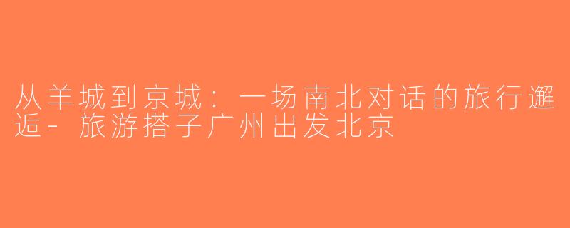 从羊城到京城：一场南北对话的旅行邂逅-旅游搭子广州出发北京