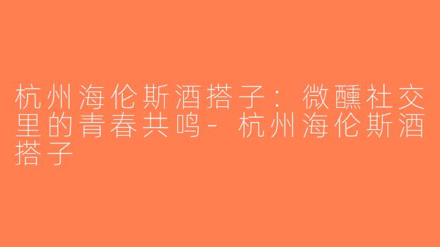 杭州海伦斯酒搭子:微醺社交里的青春共鸣-杭州海伦斯酒搭子