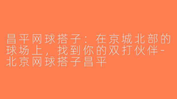 昌平网球搭子：在京城北部的球场上，找到你的双打伙伴-北京网球搭子昌平