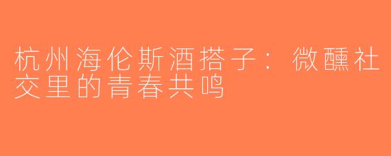 杭州海伦斯酒搭子:微醺社交里的青春共鸣
