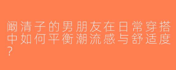 阚清子的男朋友在日常穿搭中如何平衡潮流感与舒适度？