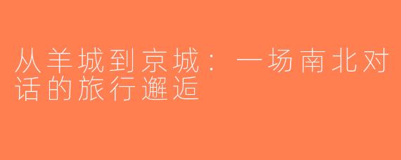 从羊城到京城：一场南北对话的旅行邂逅