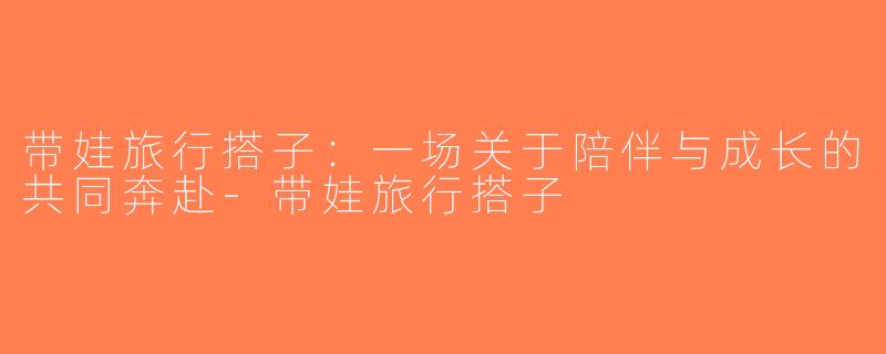 带娃旅行搭子：一场关于陪伴与成长的共同奔赴-带娃旅行搭子