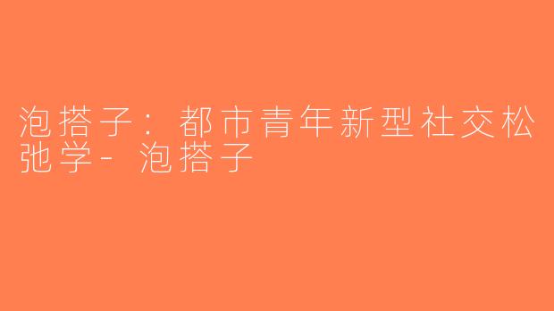 泡搭子:都市青年新型社交松弛学-泡搭子