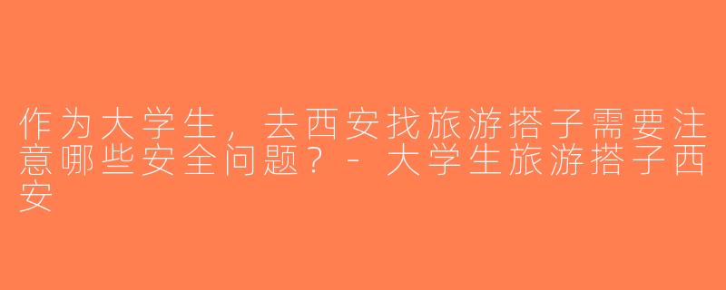作为大学生，去西安找旅游搭子需要注意哪些安全问题？-大学生旅游搭子西安