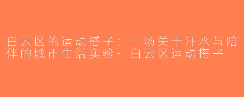 白云区的运动搭子：一场关于汗水与陪伴的城市生活实验-白云区运动搭子
