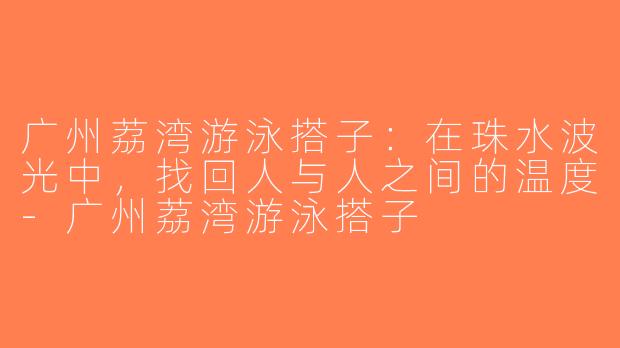 广州荔湾游泳搭子：在珠水波光中，找回人与人之间的温度-广州荔湾游泳搭子