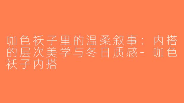 咖色袄子里的温柔叙事：内搭的层次美学与冬日质感-咖色袄子内搭