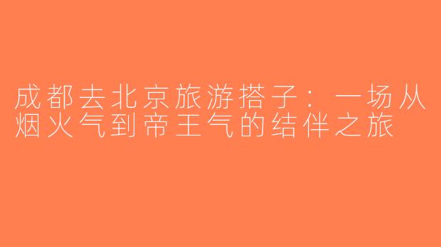 成都去北京旅游搭子：一场从烟火气到帝王气的结伴之旅