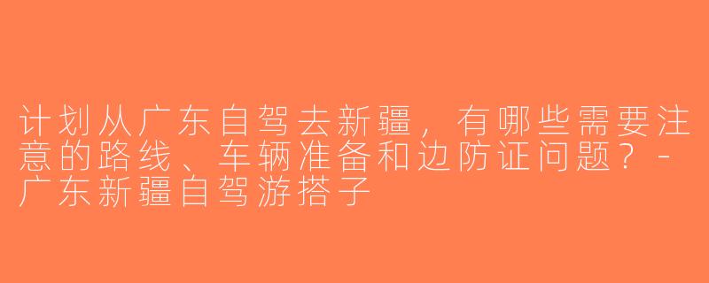 计划从广东自驾去新疆，有哪些需要注意的路线、车辆准备和边防证问题？-广东新疆自驾游搭子