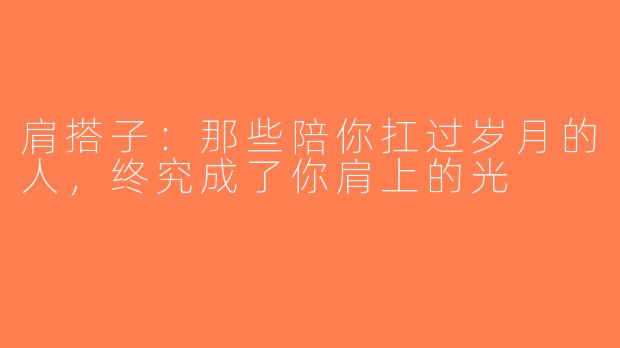 肩搭子:那些陪你扛过岁月的人,终究成了你肩上的光
