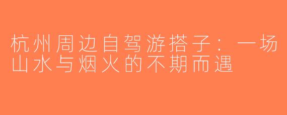杭州周边自驾游搭子：一场山水与烟火的不期而遇