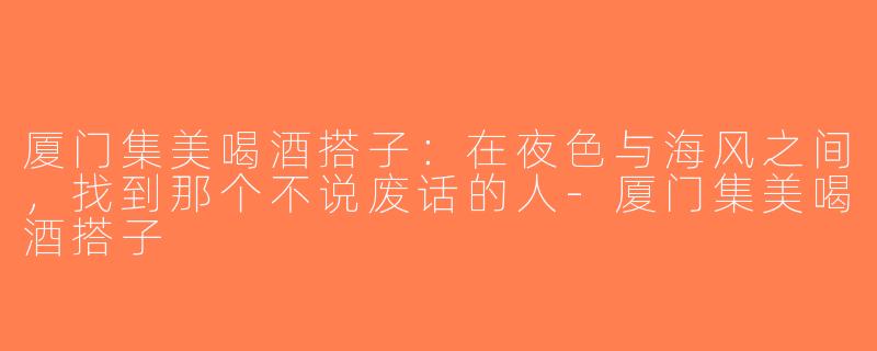 厦门集美喝酒搭子:在夜色与海风之间,找到那个不说废话的人-厦门集美喝酒搭子