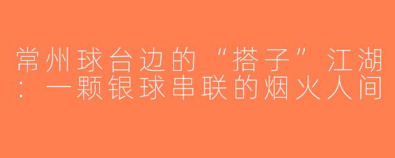 常州球台边的“搭子”江湖:一颗银球串联的烟火人间