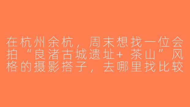 在杭州余杭，周末想找一位会拍“良渚古城遗址+茶山”风格的摄影搭子，去哪里找比较靠谱？-杭州余杭摄影搭子