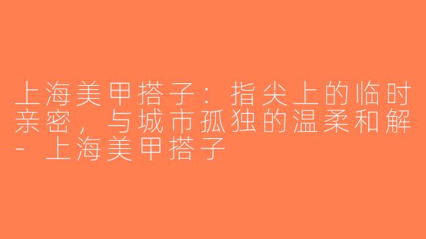 上海美甲搭子:指尖上的临时亲密,与城市孤独的温柔和解-上海美甲搭子
