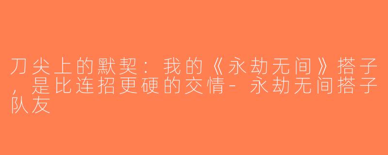 刀尖上的默契:我的《永劫无间》搭子,是比连招更硬的交情-永劫无间搭子队友