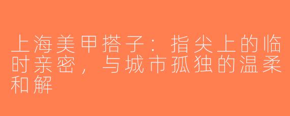 上海美甲搭子:指尖上的临时亲密,与城市孤独的温柔和解