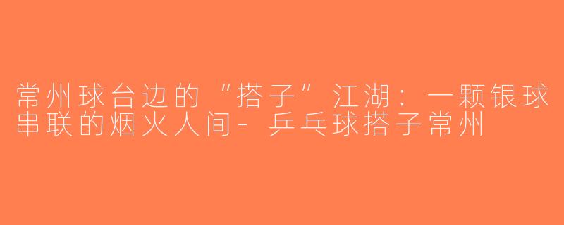 常州球台边的“搭子”江湖:一颗银球串联的烟火人间-乒乓球搭子常州