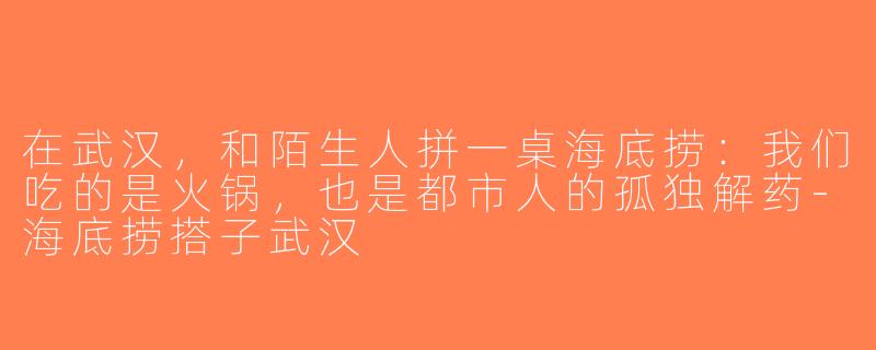 在武汉,和陌生人拼一桌海底捞:我们吃的是火锅,也是都市人的孤独解药-海底捞搭子武汉